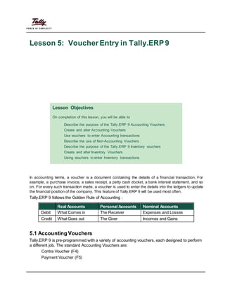 Lesson 5: Voucher Entry in Tally.ERP9
Lesson Objectives
On completion of this lesson, you will be able to
Describe the purpose of the Tally.ERP 9 Accounting Vouchers
Create and alter Accounting Vouchers
Use vouchers to enter Accounting transactions
Describe the use of Non-Accounting Vouchers
Describe the purpose of the Tally.ERP 9 Inventory vouchers
Create and alter Inventory Vouchers
Using vouchers to enter Inventory transactions
In accounting terms, a voucher is a document containing the details of a financial transaction. For
example, a purchase invoice, a sales receipt, a petty cash docket, a bank interest statement, and so
on. For every such transaction made, a voucher is used to enter the details into the ledgers to update
the financial position of the company. This feature of Tally.ERP 9 will be used most often.
Tally.ERP 9 follows the Golden Rule of Accounting :
Real Accounts Personal Accounts Nominal Accounts
Debit What Comes in The Receiver Expenses and Losses
Credit What Goes out The Giver Incomes and Gains
5.1 Accounting Vouchers
Tally.ERP 9 is pre-programmed with a variety of accounting vouchers, each designed to perform
a different job. The standard Accounting Vouchers are:
Contra Voucher (F4)
Payment Voucher (F5)
 
