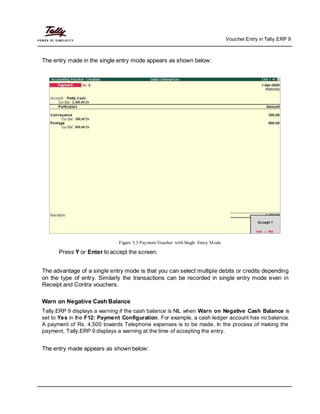 Voucher Entry in Tally.ERP 9
The entry made in the single entry mode appears as shown below:
Figure 5.3 Payment Voucher with Single Entry Mode
Press Y or Enter to accept the screen.
The advantage of a single entry mode is that you can select multiple debits or credits depending
on the type of entry. Similarly the transactions can be recorded in single entry mode even in
Receipt and Contra vouchers.
Warn on Negative Cash Balance
Tally.ERP 9 displays a warning if the cash balance is NIL when Warn on Negative Cash Balance is
set to Yes in the F12: Payment Configuration. For example, a cash ledger account has no balance.
A payment of Rs. 4,500 towards Telephone expenses is to be made. In the process of making the
payment, Tally.ERP 9 displays a warning at the time of accepting the entry.
The entry made appears as shown below:
 