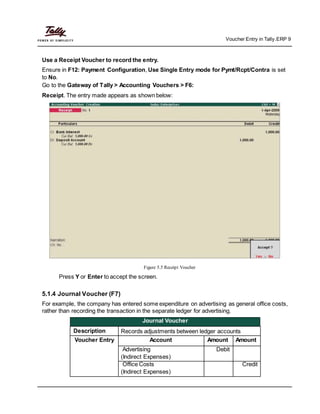 Voucher Entry in Tally.ERP 9
Use a Receipt Voucher to record the entry.
Ensure in F12: Payment Configuration, Use Single Entry mode for Pymt/Rcpt/Contra is set
to No.
Go to the Gateway of Tally > Accounting Vouchers > F6:
Receipt. The entry made appears as shown below:
Figure 5.5 Receipt Voucher
Press Y or Enter to accept the screen.
5.1.4 Journal Voucher (F7)
For example, the company has entered some expenditure on advertising as general office costs,
rather than recording the transaction in the separate ledger for advertising.
Journal Voucher
Description Records adjustments between ledger accounts
Voucher Entry Account Amount Amount
Advertising Debit
(Indirect Expenses)
Office Costs Credit
(Indirect Expenses)
 