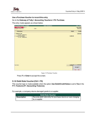 Voucher Entry in Tally.ERP 9
Use a Purchase Voucher to record this entry.
Go to the Gateway of Tally > Accounting Vouchers > F9: Purchase.
The entry made appears as shown below:
Figure 5.9 Purchase Voucher
Press Y or Enter to accept the screen.
5.1.8 Debit Note Voucher (Ctrl + F9)
This voucher type is made available when the option Use Debit/Credit Notes is set to Yes in the
F11: Features (F1: Accounting Features).
For example, a company returns damaged goods to a supplier.
Debit Note Voucher
Description Records debit note entry for purchase returns or over-charging
by a supplier
 