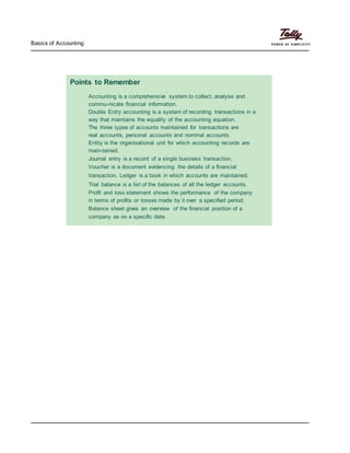 Basics of Accounting
Points to Remember
Accounting is a comprehensive system to collect, analyse and
commu-nicate financial information.
Double Entry accounting is a system of recording transactions in a
way that maintains the equality of the accounting equation.
The three types of accounts maintained for transactions are
real accounts, personal accounts and nominal accounts.
Entity is the organisational unit for which accounting records are
main-tained.
Journal entry is a record of a single business transaction.
Voucher is a document evidencing the details of a financial
transaction. Ledger is a book in which accounts are maintained.
Trial balance is a list of the balances of all the ledger accounts.
Profit and loss statement shows the performance of the company
in terms of profits or losses made by it over a specified period.
Balance sheet gives an overview of the financial position of a
company as on a specific date.
 