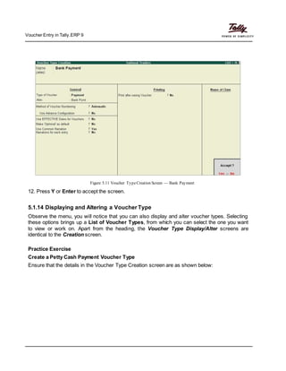 Voucher Entry in Tally.ERP 9
Figure 5.11 Voucher TypeCreation Screen — Bank Payment
12. Press Y or Enter to accept the screen.
5.1.14 Displaying and Altering a Voucher Type
Observe the menu, you will notice that you can also display and alter voucher types. Selecting
these options brings up a List of Voucher Types, from which you can select the one you want
to view or work on. Apart from the heading, the Voucher Type Display/Alter screens are
identical to the Creation screen.
Practice Exercise
Create a Petty Cash Payment Voucher Type
Ensure that the details in the Voucher Type Creation screen are as shown below:
 