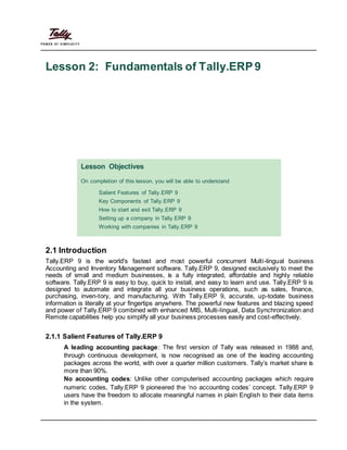 Lesson 2: Fundamentals of Tally.ERP9
Lesson Objectives
On completion of this lesson, you will be able to understand
Salient Features of Tally.ERP 9
Key Components of Tally.ERP 9
How to start and exit Tally.ERP 9
Setting up a company in Tally.ERP 9
Working with companies in Tally.ERP 9
2.1 Introduction
Tally.ERP 9 is the world's fastest and most powerful concurrent Multi-lingual business
Accounting and Inventory Management software. Tally.ERP 9, designed exclusively to meet the
needs of small and medium businesses, is a fully integrated, affordable and highly reliable
software. Tally.ERP 9 is easy to buy, quick to install, and easy to learn and use. Tally.ERP 9 is
designed to automate and integrate all your business operations, such as sales, finance,
purchasing, inven-tory, and manufacturing. With Tally.ERP 9, accurate, up-todate business
information is literally at your fingertips anywhere. The powerful new features and blazing speed
and power of Tally.ERP 9 combined with enhanced MIS, Multi-lingual, Data Synchronization and
Remote capabilities help you simplify all your business processes easily and cost-effectively.
2.1.1 Salient Features of Tally.ERP 9
A leading accounting package: The first version of Tally was released in 1988 and,
through continuous development, is now recognised as one of the leading accounting
packages across the world, with over a quarter million customers. Tally’s market share is
more than 90%.
No accounting codes: Unlike other computerised accounting packages which require
numeric codes, Tally.ERP 9 pioneered the ‘no accounting codes’ concept. Tally.ERP 9
users have the freedom to allocate meaningful names in plain English to their data items
in the system.
 
