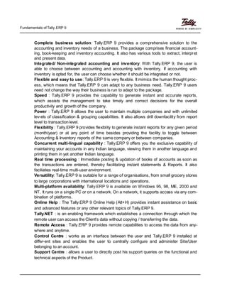 Fundamentals of Tally.ERP 9
Complete business solution: Tally.ERP 9 provides a comprehensive solution to the
accounting and inventory needs of a business. The package comprises financial account-
ing, book-keeping and inventory accounting. It also has various tools to extract, interpret
and present data.
Integrated/ Non-integrated accounting and inventory: With Tally.ERP 9, the user is
able to choose between accounting and accounting with inventory. If accounting with
inventory is opted for, the user can choose whether it should be integrated or not.
Flexible and easy to use: Tally.ERP 9 is very flexible. It mimics the human thought proc-
ess, which means that Tally.ERP 9 can adapt to any business need. Tally.ERP 9 users
need not change the way their business is run to adapt to the package.
Speed : Tally.ERP 9 provides the capability to generate instant and accurate reports,
which assists the management to take timely and correct decisions for the overall
productivity and growth of the company.
Power : Tally.ERP 9 allows the user to maintain multiple companies and with unlimited
lev-els of classification & grouping capabilities. It also allows drill downfacility from report
level to transaction level.
Flexibility : Tally.ERP 9 provides flexiblity to generate instant reports for any given period
(month/year) or at any point of time besides providing the facility to toggle between
Accounting & Inventory reports of the same company or between companies.
Concurrent multi-lingual capability : Tally.ERP 9 offers you the exclusive capability of
maintaining your accounts in any Indian language, viewing them in another language and
printing them in yet another Indian language.
Real time processing : Immediate posting & updation of books of accounts as soon as
the transactions are entered, thereby facilitating instant statements & Reports. It also
faciliaties real-time multi-user environment.
Versatility: Tally.ERP 9 is suitable for a range of organisations, from small grocery stores
to large corporations with international locations and operations.
Multi-platform availability: Tally.ERP 9 is available on Windows 95, 98, ME, 2000 and
NT. It runs on a single PC or on a network. On a network, it supports access via any com-
bination of platforms.
Online Help : The Tally.ERP 9 Online Help (Alt+H) provides instant assistance on basic
and advanced features or any other relevant topics of Tally.ERP 9.
Tally.NET : is an enabling framework which establishes a connection through which the
remote user can access the Client's data without copying / transferring the data.
Remote Access : Tally.ERP 9 provides remote capabilities to access the data from any-
where and anytime.
Control Centre : works as an interface between the user and Tally.ERP 9 installed at
differ-ent sites and enables the user to centrally configure and administer Site/User
belonging to an account.
Support Centre : allows a user to directly post his support queries on the functional and
technical aspects of the Product.
 