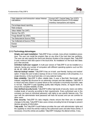 Fundamentals of Tally.ERP 9
Daily balances and transaction values/ Interest Excise/ VAT/ Central Sales Tax (CST)/
calculations Tax Collected at Source (TCS) related
Inventory transactions and reports
Percentage-based reporting
Ratio analysis
Value Added Tax (VAT)
Service Tax (ST)
Fringe Benefit Tax (FBT)
Tax Deducted at Source (TDS)
Tax Collected at Source (TCS)
Excise
Payroll
2.1.3 Technology Advantages
Simple and rapid installation: Tally.ERP 9 has a simple, menu-driven installation proce-
dure. The user can install the program files on any drive if the hard disk has partitions.
The user can also specify the name and directory location of the program files. Tally.ERP
9 uses minimum hard disk space in the local drive. Its installation on the local disk takes
just a few seconds.
Unlimited multi-user support: A multi-user version of Tally.ERP 9 can be installed on a
network, having any number of computers with different operating systems such as Win
95, 98, NT, 2000, XP and Linux.
Internal backup/ restore: Tally.ERP 9 has an in-built, user-friendly ‘backup and restore’
option. It helps the user to take a backup of one or more companies or all companies, in a
single directory, in the local hard disk, or in any external media.
Data reliability: Tally.ERP 9 offers reliable data. It uses a flexi-field, flexi-length, self-
indexed, weighted file structure for an extremely compact and fast database. Tally.ERP 9
is robust and even if there is a power failure or the computer is incorrectly shut down, data
is not lost. Tally.ERP 9 uses signalling quality data integrity checks, at regular levels, to
ensure the complete reliability of data.
User-defined security levels: Tally.ERP 9 offers high levels of security. Users can define
multiple levels of security according to their requirements. Every authorised user in the
company can have an individual password, with rights to use specific features only. The
user with the administrator level password will have full access and can set controls for
other users.
Data security: Tally.ERP 9’s data integrity checks ensure that there are no external
changes to the data. Tally.ERP 9 also uses a binary encoding format of storage to prevent
devious grouping of information.
Tally audit: The Tally.ERP 9 audit feature provides the user with administrator rights and
the capability to check the entries made by the authorised users and alter these entries, if
necessary. Once the entries are audited, Tally.ERP 9 displays the altered entries, if any,
 