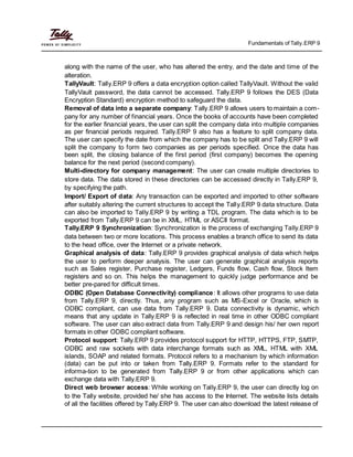 Fundamentals of Tally.ERP 9
along with the name of the user, who has altered the entry, and the date and time of the
alteration.
TallyVault: Tally.ERP 9 offers a data encryption option called TallyVault. Without the valid
TallyVault password, the data cannot be accessed. Tally.ERP 9 follows the DES (Data
Encryption Standard) encryption method to safeguard the data.
Removal of data into a separate company: Tally.ERP 9 allows users to maintain a com-
pany for any number of financial years. Once the books of accounts have been completed
for the earlier financial years, the user can split the company data into multiple companies
as per financial periods required. Tally.ERP 9 also has a feature to split company data.
The user can specify the date from which the company has to be split and Tally.ERP 9 will
split the company to form two companies as per periods specified. Once the data has
been split, the closing balance of the first period (first company) becomes the opening
balance for the next period (second company).
Multi-directory for company management: The user can create multiple directories to
store data. The data stored in these directories can be accessed directly in Tally.ERP 9,
by specifying the path.
Import/ Export of data: Any transaction can be exported and imported to other software
after suitably altering the current structures to accept the Tally.ERP 9 data structure. Data
can also be imported to Tally.ERP 9 by writing a TDL program. The data which is to be
exported from Tally.ERP 9 can be in XML, HTML or ASCII format.
Tally.ERP 9 Synchronization: Synchronization is the process of exchanging Tally.ERP 9
data between two or more locations. This process enables a branch office to send its data
to the head office, over the Internet or a private network.
Graphical analysis of data: Tally.ERP 9 provides graphical analysis of data which helps
the user to perform deeper analysis. The user can generate graphical analysis reports
such as Sales register, Purchase register, Ledgers, Funds flow, Cash flow, Stock Item
registers and so on. This helps the management to quickly judge performance and be
better pre-pared for difficult times.
ODBC (Open Database Connectivity) compliance: It allows other programs to use data
from Tally.ERP 9, directly. Thus, any program such as MS-Excel or Oracle, which is
ODBC compliant, can use data from Tally.ERP 9. Data connectivity is dynamic, which
means that any update in Tally.ERP 9 is reflected in real time in other ODBC compliant
software. The user can also extract data from Tally.ERP 9 and design his/ her own report
formats in other ODBC compliant software.
Protocol support: Tally.ERP 9 provides protocol support for HTTP, HTTPS, FTP, SMTP,
ODBC and raw sockets with data interchange formats such as XML, HTML with XML
islands, SOAP and related formats. Protocol refers to a mechanism by which information
(data) can be put into or taken from Tally.ERP 9. Formats refer to the standard for
informa-tion to be generated from Tally.ERP 9 or from other applications which can
exchange data with Tally.ERP 9.
Direct web browser access: While working on Tally.ERP 9, the user can directly log on
to the Tally website, provided he/ she has access to the Internet. The website lists details
of all the facilities offered by Tally.ERP 9. The user can also download the latest release of
 