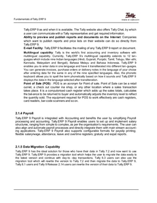 Fundamentals of Tally.ERP 9
Tally.ERP 9 as and when it is available. The Tally website also offers Tally Chat, by which
a user can communicate with a Tally representative and get required information.
Ability to preview and publish reports and documents on the Internet: Companies
which want to publish reports and price lists on their website can do so directly from
Tally.ERP 9.
E-mail Facility: Tally.ERP 9 facilitates the mailing of any Tally.ERP 9 report or document.
Multilingual capability: Tally is the world's first accounting and inventory software with
multilingual capability. Currently, Tally.ERP 9’s multilingual capability extends to 12 lan-
guages which include nine Indian languages (Hindi, Gujarati, Punjabi, Tamil, Telugu, Mar-athi,
Kannada, Malayalam and Bengali), Bahasa Melayu and Bahasa Indonesia. Tally.ERP 9
enables you to enter data in one language and have it transliterated into different lan-guages.
You can generate invoices, purchase orders or delivery notes in the language of your choice
after entering data for the same in any of the nine specified languages. Also, the phonetic
keyboard allows you to spell the term phonetically based on how it sounds and Tally.ERP 9
displays the data in the language selected after transliteration.
Point of Sale (POS) : POS is an acronym for Point of sale. Point of Sale can be a retail
out-let, a check out counter ina shop, or any other location where a sales transaction
takes place. It is a computorised cash register which adds up the sales totals, calcutates
the bal-ance to be returned to buyer and automatically adjusts the inventory level to reflect
the quantity sold. The equipment required for POS to work effectively are cash registers,
card readers, bar-code scanners and so on.
2.1.4 Payroll
Tally.ERP 9 Payroll is integrated with Accounting and benefits the user by simplifying Payroll
processing and accounting. Tally.ERP 9 Payroll enables users to set up and implement salary
structures, ranging from simple to complex, as per the organisation’s requirements. The user can
also align and automate payroll processes and directly integrate them with main stream account-
ing applications. Tally.ERP 9 Payroll also supports configurable formats for payslip printing;
flexible salary/wage, attendance, leave and overtime registers; gratuity and expat reports.
2.1.5 Data Migration Capability
Tally.ERP 9 has the ideal solution for those who have their data in Tally 7.2 and now want to use
Tally.ERP 9. Tally.ERP 9 provides a migration tool which helps the user to migrate the data easily to
the latest version and continue with day-to -day transactions. Tally 6.3 users can also use the
migration tool which will rewrite the version to Tally 7.2 and then migrate the data to Tally.ERP 9.
Tally 8.1 users and Tally 9 Release 2.14 users can rewrite the version of their data to Tally.ERP 9.
 