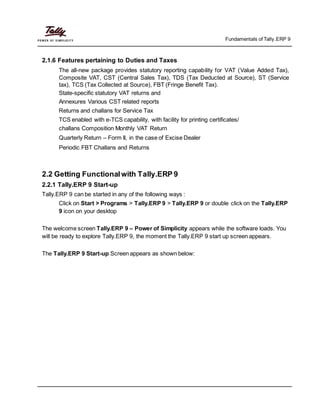 Fundamentals of Tally.ERP 9
2.1.6 Features pertaining to Duties and Taxes
The all-new package provides statutory reporting capability for VAT (Value Added Tax),
Composite VAT, CST (Central Sales Tax), TDS (Tax Deducted at Source), ST (Service
tax), TCS (Tax Collected at Source), FBT (Fringe Benefit Tax).
State-specific statutory VAT returns and
Annexures Various CST related reports
Returns and challans for Service Tax
TCS enabled with e-TCS capability, with facility for printing certificates/
challans Composition Monthly VAT Return
Quarterly Return – Form II, in the case of Excise Dealer
Periodic FBT Challans and Returns
2.2 Getting Functionalwith Tally.ERP 9
2.2.1 Tally.ERP 9 Start-up
Tally.ERP 9 can be started in any of the following ways :
Click on Start > Programs > Tally.ERP 9 > Tally.ERP 9 or double click on the Tally.ERP
9 icon on your desktop
The welcome screen Tally.ERP 9 – Power of Simplicity appears while the software loads. You
will be ready to explore Tally.ERP 9, the moment the Tally.ERP 9 start up screen appears.
The Tally.ERP 9 Start-up Screen appears as shown below:
 