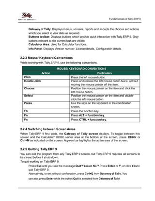 Fundamentals of Tally.ERP 9
Gateway of Tally: Displays menus, screens, reports and accepts the choices and options
which you select to view data as required.
Buttons toolbar: Displays buttons which provide quick interaction with Tally.ERP 9. Only
buttons relevant to the current task are visible.
Calculator Area: Used for Calculator functions.
Info Panel: Displays Version number, License details, Configuration details.
2.2.3 Mouse/ Keyboard Conventions
While working with Tally.ERP 9, use the following conventions.
MOUSE/ KEYBOARD CONVENTIONS
Action Particulars
Click Press the left mouse button.
Double-click Press and release the left mouse button twice, without
moving the mouse pointer off the item.
Choose Position the mouse pointer on the item and click the
left mouse button.
Select Position the mouse pointer on the item and double-
click the left mouse button.
Press Use the keys on the keyboard in the combination
shown.
Fn Press the function key.
Fn Press ALT + function key.
Fn Press CTRL + function key.
2.2.4 Switching between Screen Areas
When Tally.ERP 9 first loads, the Gateway of Tally screen displays. To toggle between this
screen and the Calculator/ ODBC server area at the bottom of the screen, press Ctrl+N or
Ctrl+M as indicated on the screen. A green bar highlights the active area of the screen.
2.2.5 Quitting Tally.ERP 9
You can exit the program from any Tally.ERP 9 screen, but Tally.ERP 9 requires all screens to
be closed before it shuts down.
To quit working on Tally.ERP 9,
Press Esc until you see the message Quit? Yes or No ? Press Enter or Y, or click Yes to
quit Tally.ERP 9.
Alternatively, to exit without confirmation, press Ctrl+Q from Gateway of Tally. You
can also press Enter while the option Quit is selected from Gateway of Tally.
 