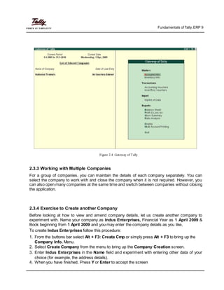 Fundamentals of Tally.ERP 9
Figure 2.4 Gateway of Tally
2.3.3 Working with Multiple Companies
For a group of companies, you can maintain the details of each company separately. You can
select the company to work with and close the company when it is not required. However, you
can also open many companies at the same time and switch between companies without closing
the application.
2.3.4 Exercise to Create another Company
Before looking at how to view and amend company details, let us create another company to
experiment with. Name your company as Indus Enterprises, Financial Year as 1 April 2009 &
Book beginning from 1 April 2009 and you may enter the company details as you like,
To create Indus Enterprises follow this procedure:
1. From the buttons bar select Alt + F3: Create Cmp or simply press Alt + F3 to bring up the
Company Info. Menu.
2. Select Create Company from the menu to bring up the Company Creation screen.
3. Enter Indus Enterprises in the Name field and experiment with entering other data of your
choice (for example, the address details).
4. When you have finished, Press Y or Enter to accept the screen
 