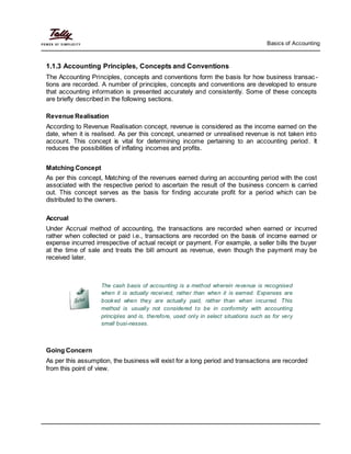 Basics of Accounting
1.1.3 Accounting Principles, Concepts and Conventions
The Accounting Principles, concepts and conventions form the basis for how business transac-
tions are recorded. A number of principles, concepts and conventions are developed to ensure
that accounting information is presented accurately and consistently. Some of these concepts
are briefly described in the following sections.
Revenue Realisation
According to Revenue Realisation concept, revenue is considered as the income earned on the
date, when it is realised. As per this concept, unearned or unrealised revenue is not taken into
account. This concept is vital for determining income pertaining to an accounting period. It
reduces the possibilities of inflating incomes and profits.
Matching Concept
As per this concept, Matching of the revenues earned during an accounting period with the cost
associated with the respective period to ascertain the result of the business concern is carried
out. This concept serves as the basis for finding accurate profit for a period which can be
distributed to the owners.
Accrual
Under Accrual method of accounting, the transactions are recorded when earned or incurred
rather when collected or paid i.e., transactions are recorded on the basis of income earned or
expense incurred irrespective of actual receipt or payment. For example, a seller bills the buyer
at the time of sale and treats the bill amount as revenue, even though the payment may be
received later.
The cash basis of accounting is a method wherein revenue is recognised
when it is actually received, rather than when it is earned. Expenses are
booked when they are actually paid, rather than when incurred. This
method is usually not considered to be in conformity with accounting
principles and is, therefore, used only in select situations such as for very
small busi-nesses.
Going Concern
As per this assumption, the business will exist for a long period and transactions are recorded
from this point of view.
 