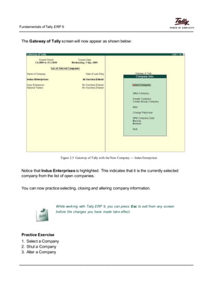 Fundamentals of Tally.ERP 9
The Gateway of Tally screen will now appear as shown below:
Figure 2.5 Gateway of Tally with theNew Company — Indus Enterprises
Notice that Indus Enterprises is highlighted. This indicates that it is the currently selected
company from the list of open companies.
You can now practice selecting, closing and altering company information.
While working with Tally.ERP 9, you can press Esc to exit from any screen
before the changes you have made take effect.
Practice Exercise
1. Select a Company
2. Shut a Company
3. Alter a Company
 