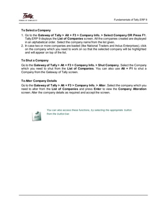 Fundamentals of Tally.ERP 9
To Select a Company
1. Go to the Gateway of Tally > Alt + F3 > Company Info. > Select Company OR Press F1.
Tally.ERP 9 displays the List of Companies screen. All the companies created are displayed
in an alphabetical order. Select the company name from the list given.
2. In case two or more companies are loaded (like National Traders and Indus Enterprises), click
on the company which you need to work on so that the selected company will be highlighted
and will appear on top of the list.
To Shut a Company
Go to the Gateway of Tally > Alt + F3 > Company Info. > Shut Company. Select the Company
which you need to shut from the List of Companies. You can also use Alt + F1 to shut a
Company from the Gateway of Tally screen.
To Alter Company Details
Go to the Gateway of Tally > Alt + F3 > Company Info. > Alter. Select the company which you
need to alter from the List of Companies and press Enter to view the Company Alteration
screen. Alter the company details as required and accept the screen.
You can also access these functions, by selecting the appropriate button
from the button bar.
 