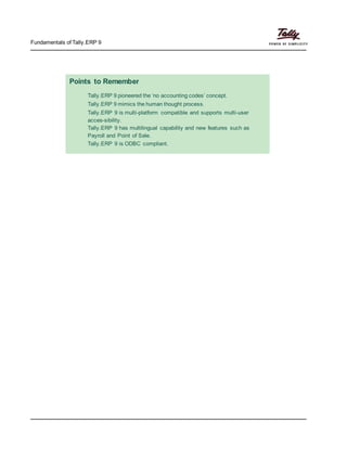 Fundamentals of Tally.ERP 9
Points to Remember
Tally.ERP 9 pioneered the ‘no accounting codes’ concept.
Tally.ERP 9 mimics the human thought process.
Tally.ERP 9 is multi-platform compatible and supports multi-user
acces-sibility.
Tally.ERP 9 has multilingual capability and new features such as
Payroll and Point of Sale.
Tally.ERP 9 is ODBC compliant.
 