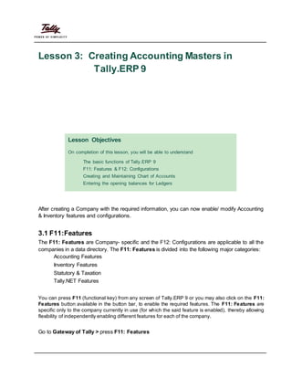 Lesson 3: Creating Accounting Masters in
Tally.ERP 9
Lesson Objectives
On completion of this lesson, you will be able to understand
The basic functions of Tally.ERP 9
F11: Features & F12: Configurations
Creating and Maintaining Chart of Accounts
Entering the opening balances for Ledgers
After creating a Company with the required information, you can now enable/ modify Accounting
& Inventory features and configurations.
3.1 F11:Features
The F11: Features are Company- specific and the F12: Configurations are applicable to all the
companies in a data directory. The F11: Features is divided into the following major categories:
Accounting Features
Inventory Features
Statutory & Taxation
Tally.NET Features
You can press F11 (functional key) from any screen of Tally.ERP 9 or you may also click on the F11:
Features button available in the button bar, to enable the required features. The F11: Features are
specific only to the company currently in use (for which the said feature is enabled), thereby allowing
flexibility of independently enabling different features for each of the company.
Go to Gateway of Tally > press F11: Features
 