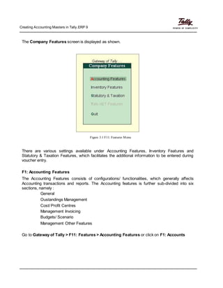 Creating Accounting Masters in Tally.ERP 9
The Company Features screen is displayed as shown.
Figure 3.1 F11: Features Menu
There are various settings available under Accounting Features, Inventory Features and
Statutory & Taxation Features, which facilitates the additional information to be entered during
voucher entry.
F1: Accounting Features
The Accounting Features consists of configurations/ functionalities, which generally affects
Accounting transactions and reports. The Accounting features is further sub-divided into six
sections, namely :
General
Oustandings Management
Cost/ Profit Centres
Management Invoicing
Budgets/ Scenario
Management Other Features
Go to Gateway of Tally > F11: Features > Accounting Features or click on F1: Accounts
 