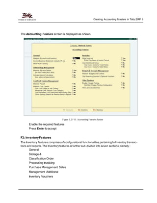 Creating Accounting Masters in Tally.ERP 9
The Accounting Feature screen is displayed as shown.
Figure 3.2 F11: Accounting Features Screen
Enable the required features
Press Enter to accept
F2: InventoryFeatures
The Inventory features comprises of configurations/ functionalities pertaining to Inventory transac-
tions and reports. The Inventory features is further sub-divided into seven sections, namely :
General
Storage &
Classification Order
Processing Invoicing
Purchase Management Sales
Management Additional
Inventory Vouchers
 
