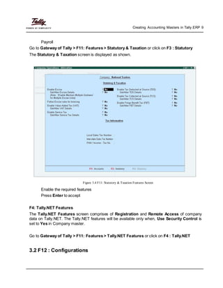 Creating Accounting Masters in Tally.ERP 9
Payroll
Go to Gateway of Tally > F11: Features > Statutory & Taxation or click on F3 : Statutory
The Statutory & Taxation screen is displayed as shown.
Figure 3.4 F11: Statutory & Taxation Features Screen
Enable the required features
Press Enter to accept
F4: Tally.NET Features
The Tally.NET Features screen comprises of Registration and Remote Access of company
data on Tally.NET. The Tally.NET features will be available only when, Use Security Control is
set to Yes in Company master.
Go to Gateway of Tally > F11: Features > Tally.NET Features or click on F4 : Tally.NET
3.2 F12 : Configurations
 