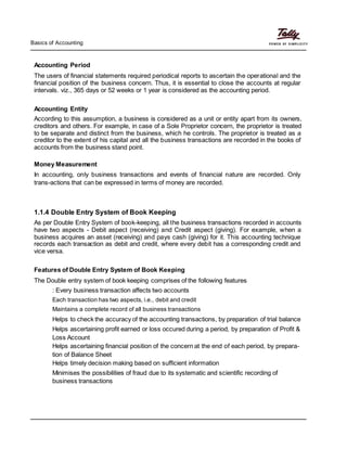 Basics of Accounting
Accounting Period
The users of financial statements required periodical reports to ascertain the operational and the
financial position of the business concern. Thus, it is essential to close the accounts at regular
intervals. viz., 365 days or 52 weeks or 1 year is considered as the accounting period.
Accounting Entity
According to this assumption, a business is considered as a unit or entity apart from its owners,
creditors and others. For example, in case of a Sole Proprietor concern, the proprietor is treated
to be separate and distinct from the business, which he controls. The proprietor is treated as a
creditor to the extent of his capital and all the business transactions are recorded in the books of
accounts from the business stand point.
Money Measurement
In accounting, only business transactions and events of financial nature are recorded. Only
trans-actions that can be expressed in terms of money are recorded.
1.1.4 Double Entry System of Book Keeping
As per Double Entry System of book-keeping, all the business transactions recorded in accounts
have two aspects - Debit aspect (receiving) and Credit aspect (giving). For example, when a
business acquires an asset (receiving) and pays cash (giving) for it. This accounting technique
records each transaction as debit and credit, where every debit has a corresponding credit and
vice versa.
Features of Double Entry System of Book Keeping
The Double entry system of book keeping comprises of the following features
: Every business transaction affects two accounts
Each transaction has two aspects, i.e., debit and credit
Maintains a complete record of all business transactions
Helps to check the accuracy of the accounting transactions, by preparation of trial balance
Helps ascertaining profit earned or loss occured during a period, by preparation of Profit &
Loss Account
Helps ascertaining financial position of the concern at the end of each period, by prepara-
tion of Balance Sheet
Helps timely decision making based on sufficient information
Minimises the possibilities of fraud due to its systematic and scientific recording of
business transactions
 