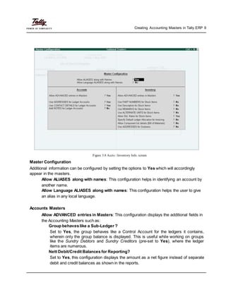 Creating Accounting Masters in Tally.ERP 9
Figure 3.8 Accts / Inventory Info. screen
Master Configuration
Additional information can be configured by setting the options to Yes which will accordingly
appear in the masters.
Allow ALIASES along with names: This configuration helps in identifying an account by
another name.
Allow Language ALIASES along with names: This configuration helps the user to give
an alias in any local language.
Accounts Masters
Allow ADVANCED entries in Masters: This configuration displays the additional fields in
the Accounting Masters such as:
Group behaves like a Sub-Ledger ?
Set to Yes, the group behaves like a Control Account for the ledgers it contains,
wherein only the group balance is displayed. This is useful while working on groups
like the Sundry Debtors and Sundry Creditors (pre-set to Yes), where the ledger
items are numerous.
Nett Debit/Credit Balances for Reporting?
Set to Yes, this configuration displays the amount as a net figure instead of separate
debit and credit balances as shown in the reports.
 