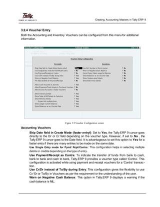 Creating Accounting Masters in Tally.ERP 9
3.2.4 Voucher Entry
Both the Accounting and Inventory Vouchers can be configured from this menu for additional
information.
Figure 3.9 Voucher Configuration screen
Accounting Vouchers
Skip Date field in Create Mode (faster entry!): Set to Yes, the Tally.ERP 9 cursor goes
directly to the Dr or Cr field depending on the voucher type. However, if set to No , the
Tally.ERP 9 cursor goes to the Date field. It is advantageous to set this option to Yes for a
faster entry if there are many entries to be made on the same date.
Use Single Entry mode for Pymt/ Rcpt/Contra: This configuration helps in selecting multiple
debits or credits depending on the type of entry.
Use Payment/Receipt as Contra: To indicate the transfer of funds from bank to cash,
bank to bank and cash to bank, Tally.ERP 9 provides a voucher type called ‘Contra’. This
configuration is activated while using payment and receipt vouchers for a ‘Contra’ transac-
tion.
Use Cr/Dr instead of To/By during Entry: This configuration gives the flexibility to use
Cr/ Dr or To/By in Vouchers as per the requirement or the understanding of the user.
Warn on Negative Cash Balance: This option in Tally.ERP 9 displays a warning if the
cash balance is NIL.
 