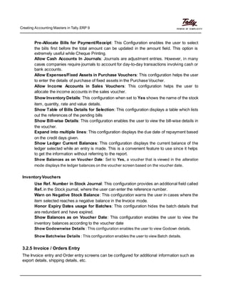 Creating Accounting Masters in Tally.ERP 9
Pre-Allocate Bills for Payment/Receipt: This Configuration enables the user to select
the bills first before the total amount can be updated in the amount field. This option is
extremely useful while Cheque Printing.
Allow Cash Accounts In Journals: Journals are adjustment entries. However, in many
cases companies require journals to account for day-to-day transactions involving cash or
bank accounts.
Allow Expenses/Fixed Assets in Purchase Vouchers: This configuration helps the user
to enter the details of purchase of fixed assets in the Purchase Voucher.
Allow Income Accounts in Sales Vouchers: This configuration helps the user to
allocate the income accounts in the sales voucher.
Show Inventory Details: This configuration when set to Yes shows the name of the stock
item, quantity, rate and value details.
Show Table of Bills Details for Selection: This configuration displays a table which lists
out the references of the pending bills
Show Bill-wise Details: This configuration enables the user to view the bill-wise details in
the voucher.
Expand into multiple lines: This configuration displays the due date of repayment based
on the credit days given.
Show Ledger Current Balances: This configuration displays the current balance of the
ledger selected while an entry is made. This is a convenient feature to use since it helps
to get the information without referring to the report.
Show Balances as on Voucher Date: Set to Yes, a voucher that is viewed in the alteration
mode displays the ledger balances on the voucher screen based on the voucher date.
InventoryVouchers
Use Ref. Number in Stock Journal: This configuration provides an additional field called
Ref. in the Stock journal, where the user can enter the reference number.
Warn on Negative Stock Balance: This configuration warns the user in cases where the
item selected reaches a negative balance in the Invoice mode.
Honor Expiry Dates usage for Batches: This configuration hides the batch details that
are redundant and have expired.
Show Balances as on Voucher Date: This configuration enables the user to view the
inventory balances according to the voucher date
Show Godownwise Details : This configuration enables the user to view Godown details.
Show Batchwise Details : This configuration enables the user to view Batch details.
3.2.5 Invoice / Orders Entry
The Invoice entry and Order entry screens can be configured for additional information such as
export details, shipping details, etc.
 
