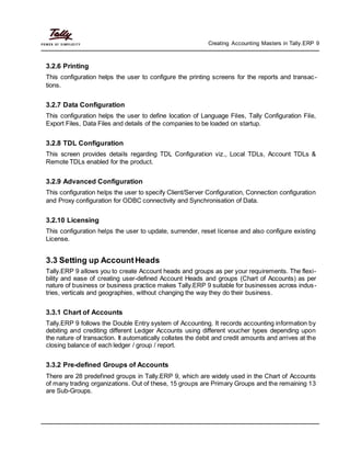 Creating Accounting Masters in Tally.ERP 9
3.2.6 Printing
This configuration helps the user to configure the printing screens for the reports and transac-
tions.
3.2.7 Data Configuration
This configuration helps the user to define location of Language Files, Tally Configuration File,
Export Files, Data Files and details of the companies to be loaded on startup.
3.2.8 TDL Configuration
This screen provides details regarding TDL Configuration viz., Local TDLs, Account TDLs &
Remote TDLs enabled for the product.
3.2.9 Advanced Configuration
This configuration helps the user to specify Client/Server Configuration, Connection configuration
and Proxy configuration for ODBC connectivity and Synchronisation of Data.
3.2.10 Licensing
This configuration helps the user to update, surrender, reset license and also configure existing
License.
3.3 Setting up AccountHeads
Tally.ERP 9 allows you to create Account heads and groups as per your requirements. The flexi-
bility and ease of creating user-defined Account Heads and groups (Chart of Accounts) as per
nature of business or business practice makes Tally.ERP 9 suitable for businesses across indus-
tries, verticals and geographies, without changing the way they do their business.
3.3.1 Chart of Accounts
Tally.ERP 9 follows the Double Entry system of Accounting. It records accounting information by
debiting and crediting different Ledger Accounts using different voucher types depending upon
the nature of transaction. It automatically collates the debit and credit amounts and arrives at the
closing balance of each ledger / group / report.
3.3.2 Pre-defined Groups of Accounts
There are 28 predefined groups in Tally.ERP 9, which are widely used in the Chart of Accounts
of many trading organizations. Out of these, 15 groups are Primary Groups and the remaining 13
are Sub-Groups.
 
