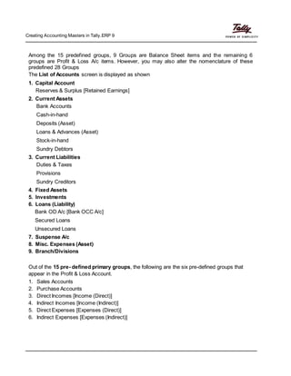 Creating Accounting Masters in Tally.ERP 9
Among the 15 predefined groups, 9 Groups are Balance Sheet items and the remaining 6
groups are Profit & Loss A/c items. However, you may also alter the nomenclature of these
predefined 28 Groups
The List of Accounts screen is displayed as shown
1. Capital Account
Reserves & Surplus [Retained Earnings]
2. Current Assets
Bank Accounts
Cash-in-hand
Deposits (Asset)
Loans & Advances (Asset)
Stock-in-hand
Sundry Debtors
3. Current Liabilities
Duties & Taxes
Provisions
Sundry Creditors
4. Fixed Assets
5. Investments
6. Loans (Liability)
Bank OD A/c [Bank OCC A/c]
Secured Loans
Unsecured Loans
7. Suspense A/c
8. Misc. Expenses (Asset)
9. Branch/Divisions
Out of the 15 pre- defined primary groups, the following are the six pre-defined groups that
appear in the Profit & Loss Account.
1. Sales Accounts
2. Purchase Accounts
3. Direct Incomes [Income (Direct)]
4. Indirect Incomes [Income (Indirect)]
5. Direct Expenses [Expenses (Direct)]
6. Indirect Expenses [Expenses (Indirect)]
 