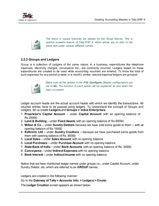 Creating Accounting Masters in Tally.ERP 9
The Items in square brackets are aliases for the Group Names. This is
another powerful feature of Tally.ERP 9, which allows you to refer to the
same item under several different names.
3.3.3 Groups and Ledgers
Group is a collection of Ledgers of the same nature. In a business, expenditures like telephone
expenses, electricity charges, conveyance etc., are commonly incurred. Ledgers based on these
expenditures are created to be used while accounting vouchers are entered. To know the total of
such expenses for any period (a week or a month), similar natured expense ledgers are grouped.
Make sure all the options in the F12: Configure (Master configuration) are
set to No. The function of each option will be explained as and when the
topic is covered.
Ledger account heads are the actual account heads with which we identify the transactions. All
voucher entries have to be passed using ledgers. To Understand the concept of Groups and
Ledgers, let us create Ledgers and Groups in Indus Enterprises.
1. Proprietor's Capital Account – under Capital Account with an opening balance of
Rs.25000.
2. Land & Building – under Fixed Assets with an opening balance of Rs.60000.
3. Milton & Co – under Sundry Debtors because we have sold some goods to them – with an
opening balance of Rs.15000.
4. Kaltronic Ltd – under Sundry Creditors – because we have purchased some goods from
them with opening balance of Rs. 85000.
5. Local Sales – under Sales Account with no opening balance.
6. Local Purchases – under Purchase Account with no opening balance.
7. State Bank of India – under Bank Accounts with an opening balance of Rs. 35000.
8. Conveyance – under Indirect Expenses with no opening balance.
9. Bank Interest – under Indirect Income with no opening balance.
Notice that we have mentioned ledger names under groups i.e., under Capital Account, under
Sundry Debtor, etc. which are referred to as GROUP names.
Ledgers are created in the following manner:
Go to the Gateway of Tally > Accounts Info. > Ledgers > Create.
The Ledger Creation screen appears as shown below:
 