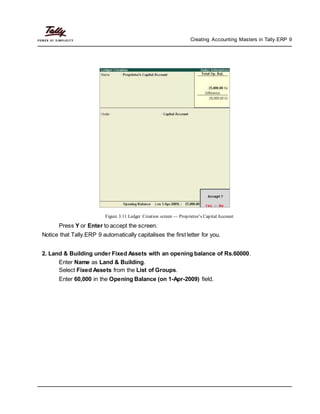 Creating Accounting Masters in Tally.ERP 9
Figure 3.11 Ledger Creation screen — Proprietor’s CapitalAccount
Press Y or Enter to accept the screen.
Notice that Tally.ERP 9 automatically capitalises the first letter for you.
2. Land & Building under Fixed Assets with an opening balance of Rs.60000.
Enter Name as Land & Building.
Select Fixed Assets from the List of Groups.
Enter 60,000 in the Opening Balance (on 1-Apr-2009) field.
 