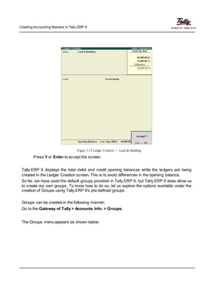 Creating Accounting Masters in Tally.ERP 9
Figure 3.12 Ledger Creation — Land & Building
Press Y or Enter to accept the screen.
Tally.ERP 9 displays the total debit and credit opening balances while the ledgers are being
created in the Ledger Creation screen. This is to avoid differences in the opening balance.
So far, we have used the default groups provided in Tally.ERP 9, but Tally.ERP 9 does allow us
to create our own groups. To know how to do so, let us explore the options available under the
creation of Groups using Tally.ERP 9's pre-defined groups.
Groups can be created in the following manner:
Go to the Gateway of Tally > Accounts Info. > Groups.
The Groups menu appears as shown below:
 
