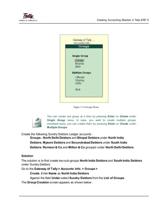 Creating Accounting Masters in Tally.ERP 9
Figure 3.13 Groups Menu
You can create one group at a time by pressing Enter on Create under
Single Group menu. In case, you want to create multiple groups
simultane-ously, you can create them by pressing Enter on Create under
Multiple Groups.
Create the following Sundry Debtors Ledger accounts :
Groups - North Delhi Debtors and Bhopal Debtors under North India
Debtors. Mysore Debtors and Secundrabad Debtors under South India
Debtors. Renison & Co and Milton & Co grouped under North Delhi Debtors.
Solution
The solution is to first create two sub-groups North India Debtors and South India Debtors
under Sundry Debtors.
Go to the Gateway of Tally > Accounts Info. > Groups >
Create. Enter Name as North India Debtors
Against the field Under select Sundry Debtors from the List of Groups
The Group Creation screen appears as shown below :
 