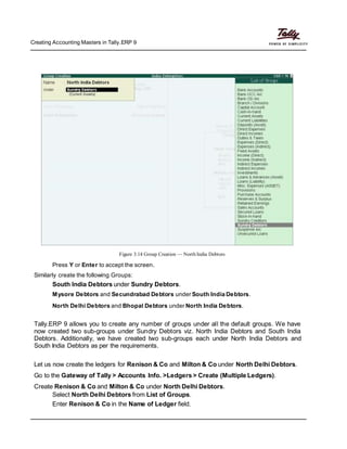 Creating Accounting Masters in Tally.ERP 9
Figure 3.14 Group Creation — North India Debtors
Press Y or Enter to accept the screen.
Similarly create the following Groups:
South India Debtors under Sundry Debtors.
Mysore Debtors and Secundrabad Debtors under South India Debtors.
North Delhi Debtors and Bhopal Debtors under North India Debtors.
Tally.ERP 9 allows you to create any number of groups under all the default groups. We have
now created two sub-groups under Sundry Debtors viz. North India Debtors and South India
Debtors. Additionally, we have created two sub-groups each under North India Debtors and
South India Debtors as per the requirements.
Let us now create the ledgers for Renison & Co and Milton & Co under North Delhi Debtors.
Go to the Gateway of Tally > Accounts Info. >Ledgers > Create (Multiple Ledgers).
Create Renison & Co and Milton & Co under North Delhi Debtors.
Select North Delhi Debtors from List of Groups.
Enter Renison & Co in the Name of Ledger field.
 