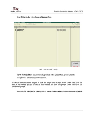 Creating Accounting Masters in Tally.ERP 9
Enter Milton & Co in the Name of Ledger field.
Figure 3.15 Multi-Ledger Creation
North Delhi Debtors is automatically prefilled in the Under field, press Enter to
accept Press Enter to accept the screen.
We have learnt to create ledgers in both the single and multiple mode under Tally.ERP 9's
default pre-defined groups. We have also created our own sub-groups under Tally.ERP 9's
predefined groups.
Return to the Gateway of Tally and shut Indus Enterprises and select National Traders.
 