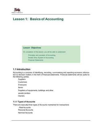 Lesson 1: Basics of Accounting
Lesson Objectives
On completion of this lesson, you will be able to understand
Principles and concepts of Accounting
Double Entry System of Accounting
Financial Statements
1.1 Introduction
Accounting is a process of identifying, recording, summarising and reporting economic informa-
tion to decision makers in the form of financial statements. Financial statements will be useful to
the following parties:
Suppliers
Customers
Employees
Banks
Suppliers of equipments, buildings and other
assets Lenders
Owners
1.1.1 Types of Accounts
There are basically three types of Accounts maintained for transactions
: Real Accounts
Personal Accounts
Nominal Accounts
 
