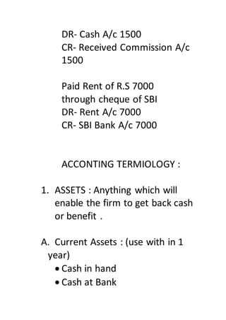 DR- Cash A/c 1500
CR- Received Commission A/c
1500
Paid Rent of R.S 7000
through cheque of SBI
DR- Rent A/c 7000
CR- SBI Bank A/c 7000
ACCONTING TERMIOLOGY :
1. ASSETS : Anything which will
enable the firm to get back cash
or benefit .
A. Current Assets : (use with in 1
year)
 Cash in hand
 Cash at Bank
 