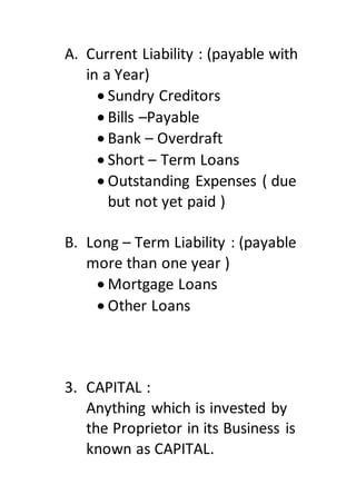A. Current Liability : (payable with
in a Year)
 Sundry Creditors
 Bills –Payable
 Bank – Overdraft
 Short – Term Loans
 Outstanding Expenses ( due
but not yet paid )
B. Long – Term Liability : (payable
more than one year )
 Mortgage Loans
 Other Loans
3. CAPITAL :
Anything which is invested by
the Proprietor in its Business is
known as CAPITAL.
 