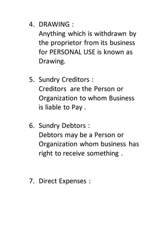 4. DRAWING :
Anything which is withdrawn by
the proprietor from its business
for PERSONAL USE is known as
Drawing.
5. Sundry Creditors :
Creditors are the Person or
Organization to whom Business
is liable to Pay .
6. Sundry Debtors :
Debtors may be a Person or
Organization whom business has
right to receive something .
7. Direct Expenses :
 