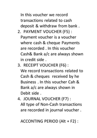 In this voucher we record
transactions related to cash
deposit & withdraw from bank .
2. PAYMENT VOUCHER (F5) :
Payment voucher is a voucher
where cash & cheque Payments
are recorded . In this voucher
Cash& Bank a/c are always shown
in credit side .
3. RECEIPT VOUCHER (F6) :
We record transactions related to
Cash & cheques received by he
Business . In this voucher Cah &
Bank a/c are always shown in
Debit side .
4. JOURNAL VOUCHER (F7) :
All type of Non-Cash transactions
are recorded in journal voucher .
ACCONTING PERIOD (Alt + F2) :
 