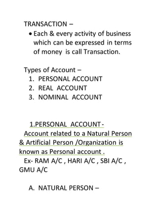 TRANSACTION –
 Each & every activity of business
which can be expressed in terms
of money is call Transaction.
Types of Account –
1. PERSONAL ACCOUNT
2. REAL ACCOUNT
3. NOMINAL ACCOUNT
1.PERSONAL ACCOUNT-
Account related to a Natural Person
& Artificial Person /Organization is
known as Personal account .
Ex- RAM A/C , HARI A/C , SBI A/C ,
GMU A/C
A. NATURAL PERSON –
 
