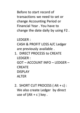 Before to start record of
transactions we need to set or
change Accounting Period or
Financial Year . You have to
change the date daily by using F2 .
LEDGER :
CASH & PROFIT LOSS A/C Ledger
are previously available .
1. DIRECT PROCESS to CREATE
LEDGER :
GOT – ACCOUNT INFO – LEDGER –
CREATE
DISPLAY
ALTER
2. SHORT CUT PROCESS ( Alt + c) :
We also create Ledger by direct
use of (Alt + c ) key .
 