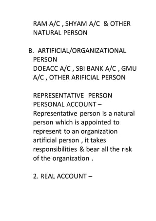 RAM A/C , SHYAM A/C & OTHER
NATURAL PERSON
B. ARTIFICIAL/ORGANIZATIONAL
PERSON
DOEACC A/C , SBI BANK A/C , GMU
A/C , OTHER ARIFICIAL PERSON
REPRESENTATIVE PERSON
PERSONAL ACCOUNT –
Representative person is a natural
person which is appointed to
represent to an organization
artificial person , it takes
responsibilities & bear all the risk
of the organization .
2. REAL ACCOUNT –
 