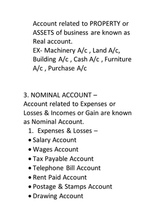 Account related to PROPERTY or
ASSETS of business are known as
Real account.
EX- Machinery A/c , Land A/c,
Building A/c , Cash A/c , Furniture
A/c , Purchase A/c
3. NOMINAL ACCOUNT –
Account related to Expenses or
Losses & Incomes or Gain are known
as Nominal Account.
1. Expenses & Losses –
 Salary Account
 Wages Account
 Tax Payable Account
 Telephone Bill Account
 Rent Paid Account
 Postage & Stamps Account
 Drawing Account
 
