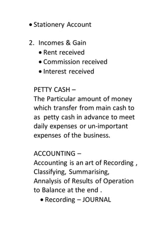  Stationery Account
2. Incomes & Gain
 Rent received
 Commission received
 Interest received
PETTY CASH –
The Particular amount of money
which transfer from main cash to
as petty cash in advance to meet
daily expenses or un-important
expenses of the business.
ACCOUNTING –
Accounting is an art of Recording ,
Classifying, Summarising,
Annalysis of Results of Operation
to Balance at the end .
 Recording – JOURNAL
 