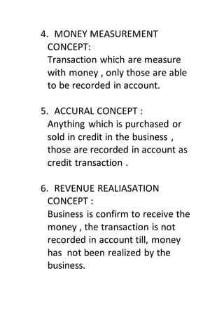 4. MONEY MEASUREMENT
CONCEPT:
Transaction which are measure
with money , only those are able
to be recorded in account.
5. ACCURAL CONCEPT :
Anything which is purchased or
sold in credit in the business ,
those are recorded in account as
credit transaction .
6. REVENUE REALIASATION
CONCEPT :
Business is confirm to receive the
money , the transaction is not
recorded in account till, money
has not been realized by the
business.
 