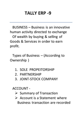 TALLY ERP -9
BUSINESS – Business is an innovative
human activity directed to exchange
Of wealth by buying & selling of
Goods & Services in order to earn
profit.
Types of Business – (According to
Ownership )
1. SOLE PROPEITORSHIP
2. PARTNERSHIP
3. JOINT-STOCK COMPANY
ACCOUNT -
 Summary of Transaction
 Account is a Statement where
Business transaction are recorded
 