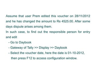 Assume that user Prem edited this voucher on 28/11/2012
and he has changed the amount to Rs 4525.00. After some
days dispute arises among them.
In such case, to find out the responsible person for entry
and edit
- Go to Daybook
- Gateway of Tally >> Display >> Daybook
- Select the voucher date, here the date is 01-10-2012,
then press F12 to access configuration window.

 