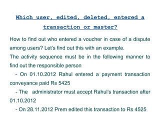 Which user, edited, deleted, entered a
transaction or master?
How to find out who entered a voucher in case of a dispute
among users? Let’s find out this with an example.
The activity sequence must be in the following manner to
find out the responsible person
- On 01.10.2012 Rahul entered a payment transaction
conveyance paid Rs 5425
- The administrator must accept Rahul’s transaction after
01.10.2012
- On 28.11.2012 Prem edited this transaction to Rs 4525

 