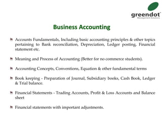 Business Accounting
Accounts Fundamentals, Including basic accounting principles & other topics
pertaining to Bank reconciliation, Depreciation, Ledger posting, Financial
statement etc.
Meaning and Process of Accounting (Better for no commerce students).
Accounting Concepts, Conventions, Equation & other fundamental terms
Book keeping - Preparation of Journal, Subsidiary books, Cash Book, Ledger
& Trial balance.
Financial Statements - Trading Accounts, Profit & Loss Accounts and Balance
sheet
Financial statements with important adjustments.
 