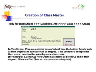 Creation of Class Master
In This Screen, If we are entering data of school then the bottom Details such
as Main Degree and sub class can be skipped. If we use it for a college data
then we can mention the main degree and sub class.
(For Example: B.Com (CS) Here Create Class Name as B.com CS and in Main
degree : BCom and Sub Class as : corporate secretaryship)
Tally for Institutions >>> Database Info >>>> Class >>>> Create
 